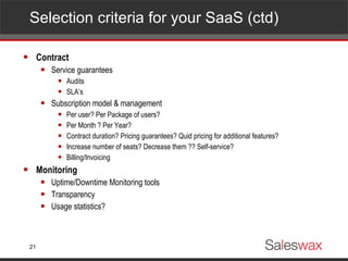 Selection criteria for your SaaS (ctd)  Contract Service guarantees Audits SLA’s Subscription model & management Per user? Per Package of users? Per Month ? Per Year? Contract duration? Pricing guarantees? Quid pricing for additional features? Increase number of seats? Decrease them ?? Self-service?  Billing/Invoicing Monitoring Uptime/Downtime Monitoring tools Transparency Usage statistics?  