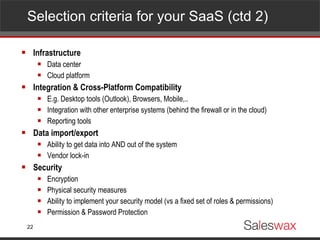 Selection criteria for your SaaS (ctd 2)  Infrastructure Data center Cloud platform Integration & Cross-Platform Compatibility E.g. Desktop tools (Outlook), Browsers, Mobile,.. Integration with other enterprise systems (behind the firewall or in the cloud) Reporting tools Data import/export Ability to get data into AND out of the system Vendor lock-in Security Encryption Physical security measures Ability to implement your security model (vs a fixed set of roles & permissions) Permission & Password Protection 
