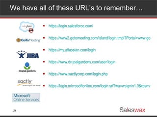 We have all of these URL’s to remember… https://login.salesforce.com/ https://www2.gotomeeting.com/island/login.tmpl?Portal=www.gotomeeting.com https://my.atlassian.com/login https://www.drupalgardens.com/user/login https://www.xactlycorp.com/login.php https://login.microsoftonline.com/login.srf?wa=wsignin1.0&rpsnv=2&ct=1298453309&rver=6.1.6206.0&wp=MCMBI&wreply=https:%2F%2Fportal.microsoftonline.com%2FDefault.aspx&lc=1033&id=271346 