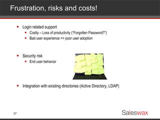 Frustration, risks and costs! Login related support Costly – Loss of productivity (“Forgotten Password?”) Bad user experience => poor user adoption Security risk End user behavior Integration with existing directories (Active Directory, LDAP) 