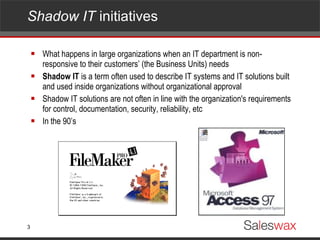Shadow IT  initiatives  What happens in large organizations when an IT department is non-responsive to their customers’ (the Business Units) needs Shadow IT  is a term often used to describe IT systems and IT solutions built and used inside organizations without organizational approval Shadow IT solutions are not often in line with the organization's requirements for control, documentation, security, reliability, etc In the 90’s 