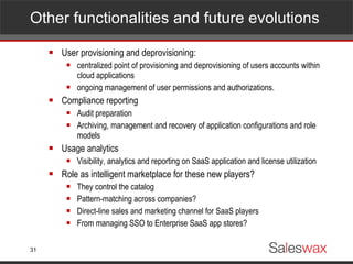 Other functionalities and future evolutions User provisioning and deprovisioning: centralized point of provisioning and deprovisioning of users accounts within cloud applications ongoing management of user permissions and authorizations. Compliance reporting Audit preparation Archiving, management and recovery of application configurations and role models Usage analytics Visibility, analytics and reporting on SaaS application and license utilization Role as intelligent marketplace for these new players? They control the catalog Pattern-matching across companies? Direct-line sales and marketing channel for SaaS players From managing SSO to Enterprise SaaS app stores?  