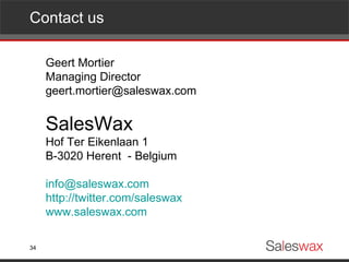 Contact us Geert Mortier Managing Director [email_address] SalesWax Hof Ter Eikenlaan 1 B-3020 Herent  - Belgium [email_address] http://twitter.com/saleswax www.saleswax.com 