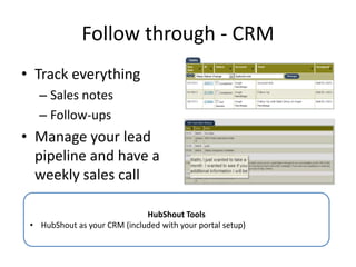 Follow through - CRM
• Track everything
– Sales notes
– Follow-ups
• Manage your lead
pipeline and have a
weekly sales call
HubShout Tools
• HubShout as your CRM (included with your portal setup)
 