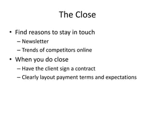 The Close
• Find reasons to stay in touch
– Newsletter
– Trends of competitors online
• When you do close
– Have the client sign a contract
– Clearly layout payment terms and expectations
 