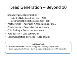 Lead Generation – Beyond 10
• Search Engine Optimization
– Industry Niche (car dealer seo – 260)
– Geographic Niche (atlanta seo firm - 260)
• Partnerships – Agencies / Associations / Etc..
• Conferences – Expensive but can work
• Cold Calling – Brutal but can work
• Paid Search – Low conversion
• Lead Generation Services – Lots of junk
HubShout Tools
• Monthly Newsletter Content – Copy and send to your prospects
• Email Marketing Platform – Use it to create and send a monthly newsletter
 