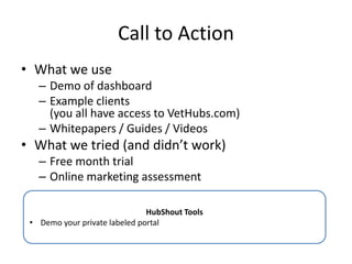 Call to Action
• What we use
– Demo of dashboard
– Example clients
(you all have access to VetHubs.com)
– Whitepapers / Guides / Videos
• What we tried (and didn’t work)
– Free month trial
– Online marketing assessment
HubShout Tools
• Demo your private labeled portal
 