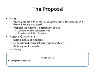The Proposal
• Recap
– You’ve got a lead, they have read your website, they have seen a
demo, they are impressed
– Proposal should give 1-2 options on pricing
• Compete with the top players price
• A smaller initial 90-120 day test
• Proposal Components
– Stock proposal components
– Custom introduction defining their opportunity
– Basic keyword research
– Pricing
HubShout Tools
• Template Proposals
 