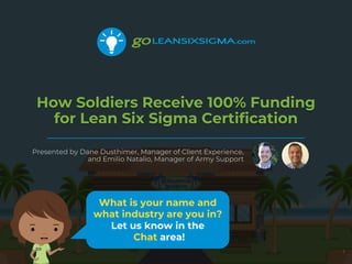 How Soldiers Receive 100% Funding
for Lean Six Sigma Certification
Presented by Dane Dusthimer, Manager of Client Experience,
and Emilio Natalio, Manager of Army Support
1
What is your name and
what industry are you in?
Let us know in the
Chat area!
 
