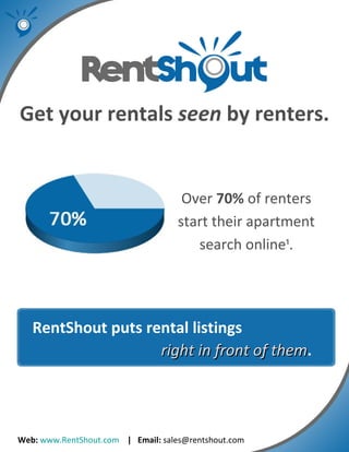 Web:   www.RentShout.com   |  Email:  sales@rentshout.com Get your rentals  seen  by renters. Over  70%  of renters start their apartment search online ¹ . RentShout puts rental listings    right in front of them . 