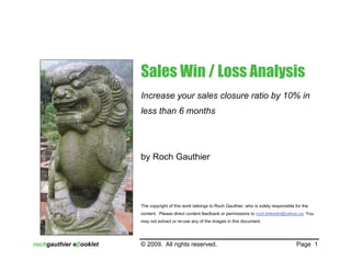 Sales Win / Loss Analysis
                        Increase your sales closure ratio by 10% in
                        less than 6 months




                        by Roch Gauthier




                        The copyright of this work belongs to Roch Gauthier, who is solely responsible for the
                        content. Please direct content feedback or permissions to roch.linkedin@yahoo.ca. You
                        may not extract or re-use any of the images in this document.




rochgauthier eβooklet   © 2009. All rights reserved.                                                    Page 1
 