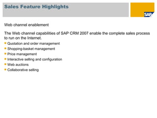 Sales Feature Highlights
Web channel enablement
The Web channel capabilities of SAP CRM 2007 enable the complete sales process
to run on the Internet.
 Quotation and order management
 Shopping-basket management
 Price management
 Interactive selling and configuration
 Web auctions
 Collaborative selling
 