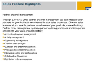 Sales Feature Highlights
Partner channel management
Through SAP CRM 2007 partner channel management you can integrate your
partners for your indirect sales channel in your sales processes. Channel sales
features let you enable partners to sell more of your products, more effectively.
Partner order management optimize partner ordering processes and incorporate
partner into your Web-channel strategy.
 Account and contact management
 Activity management
 Opportunity management
 Channel sales analysis
 Quotation and order management
 Pricing and contract management
 Interactive selling and configuration
 Collaborative Showroom
 Distributed order management
 