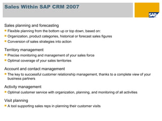 Sales Within SAP CRM 2007
Sales planning and forecasting
 Flexible planning from the bottom up or top down, based on:
 Organization, product categories, historical or forecast sales figures
 Conversion of sales strategies into action
Territory management
 Precise monitoring and management of your sales force
 Optimal coverage of your sales territories
Account and contact management
 The key to successful customer relationship management, thanks to a complete view of your
business partners
Activity management
 Optimal customer service with organization, planning, and monitoring of all activities
Visit planning
 A tool supporting sales reps in planning their customer visits
 