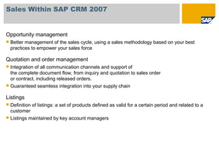 Sales Within SAP CRM 2007
Opportunity management
 Better management of the sales cycle, using a sales methodology based on your best
practices to empower your sales force
Quotation and order management
 Integration of all communication channels and support of
the complete document flow, from inquiry and quotation to sales order
or contract, including released orders.
 Guaranteed seamless integration into your supply chain
Listings
 Definition of listings: a set of products defined as valid for a certain period and related to a
customer
 Listings maintained by key account managers
 