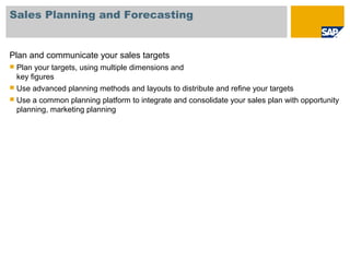 Sales Planning and Forecasting
Plan and communicate your sales targets
 Plan your targets, using multiple dimensions and
key figures
 Use advanced planning methods and layouts to distribute and refine your targets
 Use a common planning platform to integrate and consolidate your sales plan with opportunity
planning, marketing planning
 