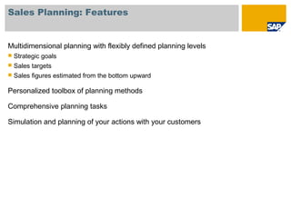 Sales Planning: Features
Multidimensional planning with flexibly defined planning levels
 Strategic goals
 Sales targets
 Sales figures estimated from the bottom upward
Personalized toolbox of planning methods
Comprehensive planning tasks
Simulation and planning of your actions with your customers
 