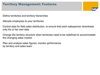 Territory Management: Features
Define territories and territory hierarchies
Allocate employees to your territories
Control data for field sales distribution, to ensure that each salesperson downloads
only his or her own data
Change the territory structure when territories need to be redefined to accommodate
the changing sales market
Plan and analyze sales figures; monitor performance
by territory and sales team
 