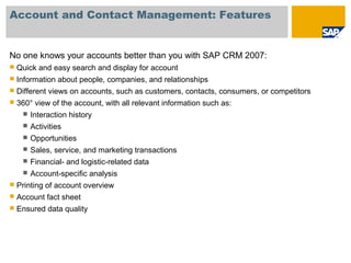 Account and Contact Management: Features
No one knows your accounts better than you with SAP CRM 2007:
 Quick and easy search and display for account
 Information about people, companies, and relationships
 Different views on accounts, such as customers, contacts, consumers, or competitors
 360° view of the account, with all relevant information such as:
 Interaction history
 Activities
 Opportunities
 Sales, service, and marketing transactions
 Financial- and logistic-related data
 Account-specific analysis
 Printing of account overview
 Account fact sheet
 Ensured data quality
 