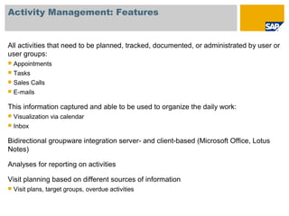 Activity Management: Features
All activities that need to be planned, tracked, documented, or administrated by user or
user groups:
 Appointments
 Tasks
 Sales Calls
 E-mails
This information captured and able to be used to organize the daily work:
 Visualization via calendar
 Inbox
Bidirectional groupware integration server- and client-based (Microsoft Office, Lotus
Notes)
Analyses for reporting on activities
Visit planning based on different sources of information
 Visit plans, target groups, overdue activities
 
