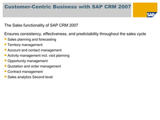 Customer-Centric Business with SAP CRM 2007
The Sales functionality of SAP CRM 2007
Ensures consistency, effectiveness, and predictability throughout the sales cycle
 Sales planning and forecasting
 Territory management
 Account and contact management
 Activity management incl. visit planning
 Opportunity management
 Quotation and order management
 Contract management
 Sales analytics Second level
 