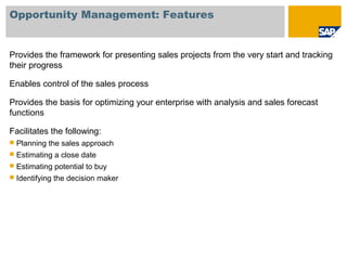 Opportunity Management: Features
Provides the framework for presenting sales projects from the very start and tracking
their progress
Enables control of the sales process
Provides the basis for optimizing your enterprise with analysis and sales forecast
functions
Facilitates the following:
 Planning the sales approach
 Estimating a close date
 Estimating potential to buy
 Identifying the decision maker
 