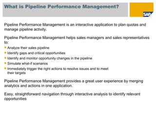 What is Pipeline Performance Management?
Pipeline Performance Management is an interactive application to plan quotas and
manage pipeline activity.
Pipeline Performance Management helps sales managers and sales representatives
to:
 Analyze their sales pipeline
 Identify gaps and critical opportunities
 Identify and monitor opportunity changes in the pipeline
 Simulate what-if scenarios
 Immediately trigger the right actions to resolve issues and to meet
their targets
Pipeline Performance Management provides a great user experience by merging
analytics and actions in one application.
Easy, straightforward navigation through interactive analysis to identify relevant
opportunities
 