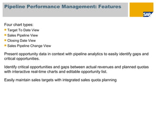 Pipeline Performance Management: Features
Four chart types:
 Target To Date View
 Sales Pipeline View
 Closing Date View
 Sales Pipeline Change View
Present opportunity data in context with pipeline analytics to easily identify gaps and
critical opportunities.
Identify critical opportunities and gaps between actual revenues and planned quotas
with interactive real-time charts and editable opportunity list.
Easily maintain sales targets with integrated sales quota planning
 