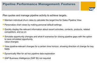 Pipeline Performance Management: Features
Plan quotas and manage pipeline activity to achieve targets.
 Maintain individual churn rates to calculate the target line for Sales Pipeline View
 Personalize chart views by making personal default settings
 Quickly display the relevant information about recent activities, contacts, products, related
competitors, and so on
 Simulate opportunity changes and what-if scenarios for closing pipeline gaps with the option
to save simulated opportunity
value changes
 View pipeline-relevant changes for a certain time horizon, showing direction of change for key
fields
 Dynamically filter for ad hoc pipeline data exploration
 SAP Business Intelligence (SAP BI) not required
 