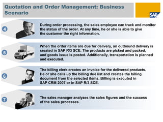 Quotation and Order Management: Business
Scenario
When the order items are due for delivery, an outbound delivery is
created in SAP R/3 SCE. The products are picked and packed,
and goods issue is posted. Additionally, transportation is planned
and executed.
5
The billing clerk creates an invoice for the delivered products.
He or she calls up the billing due list and creates the billing
document from the selected items. Billing is executed in
SAP CRM 2007 or in SAP R/3 SCE.
6
The sales manager analyzes the sales figures and the success
of the sales processes.7
During order processing, the sales employee can track and monitor
the status of the order. At any time, he or she is able to give
the customer the right information.
4
 