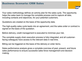 Business Scenario: CRM Sales
Your sales methodology defines an activity plan for the sales cycle. The opportunity
helps the sales team to manage the complete process and to capture all data,
including contacts and objectives, for your potential customers.
Quotations are created on the basis of the opportunity data.
The high-quality sales cycle leads into an agreement, and the sales order or contract is
signed on the basis of the quotation.
Before delivery, credit management is executed to minimize your risk.
The complete supply chain execution process is fully integrated, and all customer-
facing colleagues have access to the relevant data in real time.
Billing can be triggered on the basis of the delivery or order items.
Sales performance analysis gives a complete overview of past, present, and future
sales performance to ensure successful sales force management and decision
making.
 