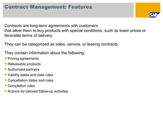Contract Management: Features
Contracts are long-term agreements with customers
that allow them to buy products with special conditions, such as lower prices or
favorable terms of delivery.
They can be categorized as sales, service, or leasing contracts.
They contain information about the following:
 Pricing agreements
 Releasable products
 Authorized partners
 Validity dates and date rules
 Cancellation dates and rules
 Completion rules
 Actions for tailored follow-up activities
 