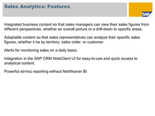 Sales Analytics: Features
Integrated business content so that sales managers can view their sales figures from
different perspectives, whether an overall picture or a drill-down to specific areas.
Adaptable content so that sales representatives can analyze their specific sales
figures, whether it be by territory, sales order, or customer.
Alerts for monitoring sales on a daily basis.
Integration in the SAP CRM WebClient UI for easy-to-use and quick access to
analytical content.
Powerful ad-hoc reporting without NetWeaver BI
 