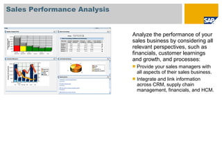 Sales Performance Analysis
Analyze the performance of your
sales business by considering all
relevant perspectives, such as
financials, customer learnings
and growth, and processes:
 Provide your sales managers with
all aspects of their sales business.
 Integrate and link information
across CRM, supply chain
management, financials, and HCM.
 