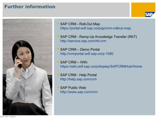 © SAP 2007 / Page 68
Further information
 SAP CRM - Roll-Out Map
https://portal.wdf.sap.corp/go/crm-rollout-map
 SAP CRM - Ramp-Up Knowledge Transfer (RKT)
http://service.sap.com/rkt-crm
 SAP CRM – Demo Portal
http://crmportal.wdf.sap.corp:1080
 SAP CRM – WiKi
https://wiki.wdf.sap.corp/display/SAPCRMHub/Home
 SAP CRM - Help Portal
http://help.sap.com/crm
 SAP Public Web
http://www.sap.com/crm
 