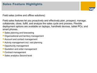 Sales Feature Highlights
Field sales (online and offline solutions)
Field sales features let you proactively and effectively plan, prospect, manage,
collaborate, close, fulfill, and analyze the sales cycle and process. Flexible
deployment options are available on laptops, handheld devices, tablet PCs, and
smart phones.
 Sales planning and forecasting
 Organizational and territory management
 Account and contact management
 Activity management incl. visit planning
 Opportunity management
 Quotation and order management
 Contract management
 Sales analytics Second level
 
