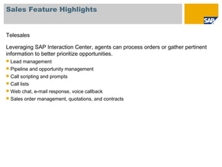 Sales Feature Highlights
Telesales
Leveraging SAP Interaction Center, agents can process orders or gather pertinent
information to better prioritize opportunities.
 Lead management
 Pipeline and opportunity management
 Call scripting and prompts
 Call lists
 Web chat, e-mail response, voice callback
 Sales order management, quotations, and contracts
 