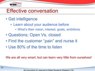Effective conversation
     ? Get intelligence
        ? Learn about your audience before
            ? Whats their vision, interest, goals, ambitions
     ? Questions; Open Vs. closed
     ? Find the customer pain and nurse it
     ? Use 80% of the time to listen

     We are all very smart, but can learn very little from ourselves!


10
                  All Copyrights (C) reserved to Eldad Sayada & Widetech LTD
 