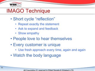 IMAGO Technique
      ? Short cycle reflection
        ? Repeat exactly the statement
        ? Ask to expand and feedback
        ? Show empathy
      ? People love to hear themselves
      ? Every customer is unique
        ? Use fresh approach every time, again and again
      ? Watch the body language

11
             All Copyrights (C) reserved to Eldad Sayada & Widetech LTD
 