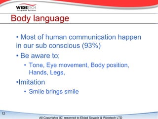 Body language

      ? Most of human communication happen
      in our sub conscious (93%)
      ? Be aware to;
        ? Tone, Eye movement, Body position,
          Hands, Legs,
      ?Imitation
        ? Smile brings smile


12
             All Copyrights (C) reserved to Eldad Sayada & Widetech LTD
 