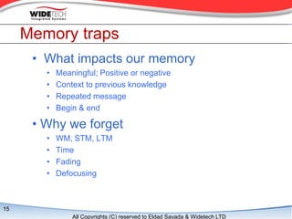 Memory traps
      ? What impacts our memory
        ?   Meaningful; Positive or negative
        ?   Context to previous knowledge
        ?   Repeated message
        ?   Begin & end

      ? Why we forget
        ?   WM, STM, LTM
        ?   Time
        ?   Fading
        ?   Defocusing



15
                All Copyrights (C) reserved to Eldad Sayada & Widetech LTD
 