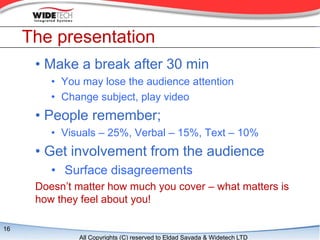 The presentation
      ? Make a break after 30 min
         ? You may lose the audience attention
         ? Change subject, play video
      ? People remember;
         ? Visuals C 25%, Verbal C 15%, Text C 10%
      ? Get involvement from the audience
         ? Surface disagreements
      Doesnt matter how much you cover C what matters is
      how they feel about you!

16
              All Copyrights (C) reserved to Eldad Sayada & Widetech LTD
 