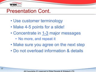 Presentation Cont.
      ? Use customer terminology
      ? Make 4-5 points for a slide!
      ? Concentrate in 1-3 major messages
        ? No more, and repeat it
      ? Make sure you agree on the next step
      ? Do not overload information & details



17
             All Copyrights (C) reserved to Eldad Sayada & Widetech LTD
 
