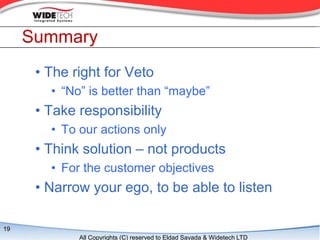 Summary
      ? The right for Veto
        ? No is better than maybe
      ? Take responsibility
        ? To our actions only
      ? Think solution C not products
        ? For the customer objectives
      ? Narrow your ego, to be able to listen

19
             All Copyrights (C) reserved to Eldad Sayada & Widetech LTD
 