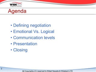 Agenda

    ? Defining negotiation
    ? Emotional Vs. Logical
    ? Communication levels
    ? Presentation
    ? Closing



2
          All Copyrights (C) reserved to Eldad Sayada & Widetech LTD
 