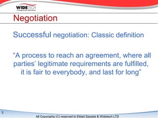 Negotiation
    Successful negotiation: Classic definition

    A process to reach an agreement, where all
    parties legitimate requirements are fulfilled,
      it is fair to everybody, and last for long




3
           All Copyrights (C) reserved to Eldad Sayada & Widetech LTD
 