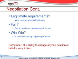 Negotiation Cont.
     ? Legitimate requirements?
        ? Who decides what is legitimate

     ? Fair?
        ? Fair to me is not necessary fair to you

     ? Win-Win?
        ? A myth created by large corporations


     Remember: Our ability to change anyone position or
     belief is very limited.

4
               All Copyrights (C) reserved to Eldad Sayada & Widetech LTD
 