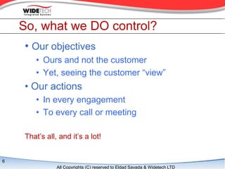 So, what we DO control?
    ? Our objectives
       ? Ours and not the customer
       ? Yet, seeing the customer view
    ? Our actions
       ? In every engagement
       ? To every call or meeting

    Thats all, and its a lot!


6
               All Copyrights (C) reserved to Eldad Sayada & Widetech LTD
 