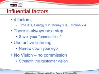 Influential factors
     ? 4 factors;
        ? Time X 1, Energy x 2, Money x 3, Emotion x 4
     ? There is always next step
        ? Save your ammunition
     ? Use active listening
        ? Narrow down your ego
     ? No Vision C no commission
        ? Strength the customer vision

7
             All Copyrights (C) reserved to Eldad Sayada & Widetech LTD
 