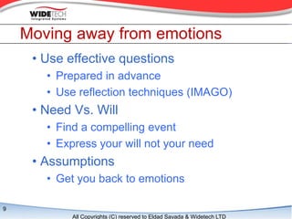 Moving away from emotions
     ? Use effective questions
       ? Prepared in advance
       ? Use reflection techniques (IMAGO)
     ? Need Vs. Will
       ? Find a compelling event
       ? Express your will not your need
     ? Assumptions
       ? Get you back to emotions

9
            All Copyrights (C) reserved to Eldad Sayada & Widetech LTD
 